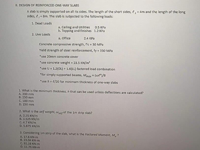 II. DESIGN OF REINFORCED ONE-WAY SLABS
A slab is simply supported on all its sides. The length of the short sides, , = 4m and the length of the long
sides, e, = 8m. The slab is subjected to the following loads:
1. Dead Loads
a. Celling and Utilities 0.5 KPa
b. Topping and finishes 1.2 KPa
2. Live Loads
a. Office
2.4 KPa
Concrete compressive strength, f'c = 30 MPa
Yield strength of steel reinforcement, fy = 350 MPa
"use 20mm concrete cover
*use concrete weight = 23.5 KN/m
"use U = 1.2(DL) + 1.6(LL) factored load combination
*for simply supported beams, Mmox = (we*)/8
*use h = e/20 for minimum thickness of one-way slabs
1. What is the minimum thickness, h that can be used unless deflections are calculated?
A. 200 mm
8. 250 mm
C. 100 mm
D. 150 mm
2. What is the self weight, wseir of the 1m strip slab?
A. 2.35 KN/m
8. 3.525 KN/m
C. 4.7 KN/m
D. 5.875 KN/m
3. Considering 1m strip of the slab, what is the Foctored Moment, M, ?
A. 17.6 KN-m
B. 23.04 KN-m
C. 92.16 KN-m
D. 11.76 KN-m
