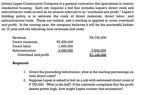 Johnny Lopez Construction Company is a general contractor that specializes in custom
residential housing. Each job requires a bid that includes Lopez's direct costs and
subcontractor costs as well as an amount referred to as "overhead and profit." Lopez's
bidding policy is to estimate the costs of direct materials, direct labor, and
subcontractors'costs. These are totaled, and a markup is applied to cover overhead
and profit. In the coming year, the company believes it will be the successful bidder
on 10 jobs with the following total revenues and costs:
Revenue
P8,740,000
Direct materials
P2,250,000
1,900,000
3,450,000
Direct labor
Subcontractors
7,600,000
PL140.000
Overhead and profit
Required:
1. Given the preceding information, what is the markup percentage on
total direct costs?
2. Suppose Lopez is asked to bid on a job with estimated direct costs of
P 750,000. What is the bid? If the customer complains that the profit
seems pretty high, how might Lopez counter that accusation?
