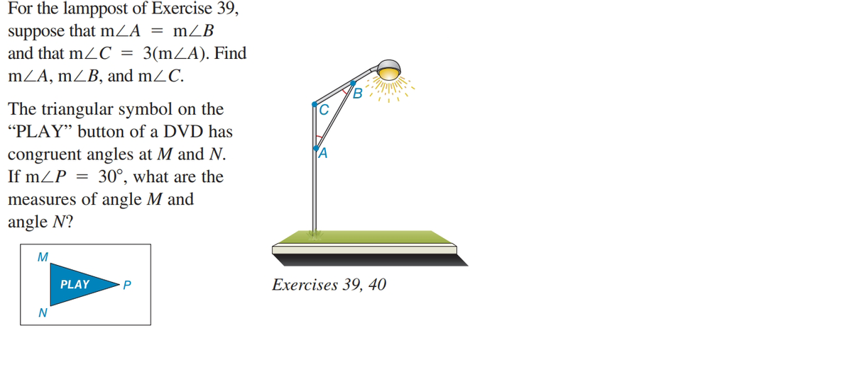 For the lamppost of Exercise 39,
suppose that mZA = mZB
and that mZC
3(mZA). Find
mZA, mZB, and mZC.
'B
The triangular symbol on the
"PLAY" button of a DVD has
congruent angles at M and N.
If mZP
30°, what are the
measures of angle M and
angle N?
M
PLAY
P
Exercises 39, 40
N
