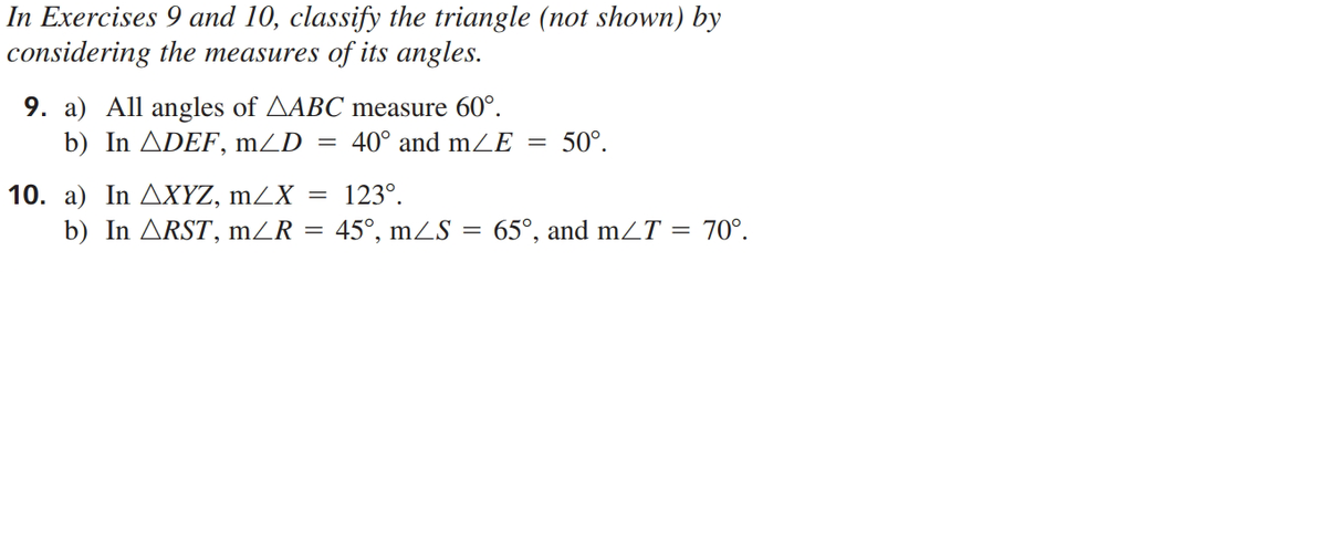 In Exercises 9 and 10, classify the triangle (not shown) by
considering the measures of its angles.
9. a) All angles of AABC measure 60°.
b) In ADEF, mZD
40° and mZE
50°.
10. a) In AXYZ, mZX = 123°.
b) In ARST, mZR =
45°, mZS = 65°, and mZT = 70°.
