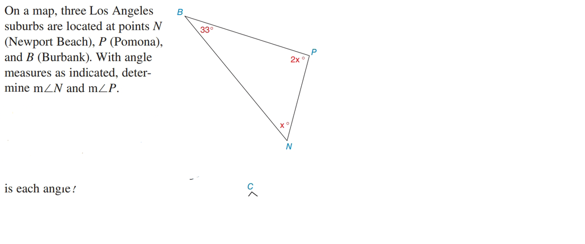 On a map, three Los Angeles
suburbs are located at points N
(Newport Beach), P (Pomona),
and B (Burbank). With angle
B
33
P
2x
measures as indicated, deter-
mine mZN and mZP.
N
is each angie!
