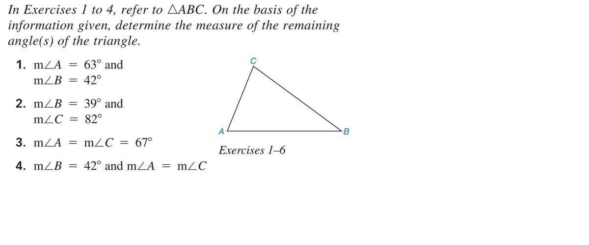 In Exercises 1 to 4, refer to AABC. On the basis of the
information given, determine the measure of the remaining
angle(s) of the triangle.
1. mZA =
63° and
mZB
42°
2. mZB
39° and
mZC
82°
B
3. mZA
mZC
67°
Exercises 1–6
4. mZB
42° and m À =
mZC
