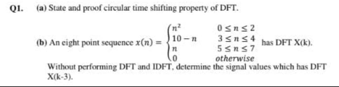 Q1. (a) State and proof circular time shifting property of DFT.
Osns2
3 sns4
5sns7
10 -n
(b) An cight point sequence x(n) =
has DFT X(k).
otherwise
Without performing DFT and IDFT, determine the signal values which has DFT
X(k-3).
