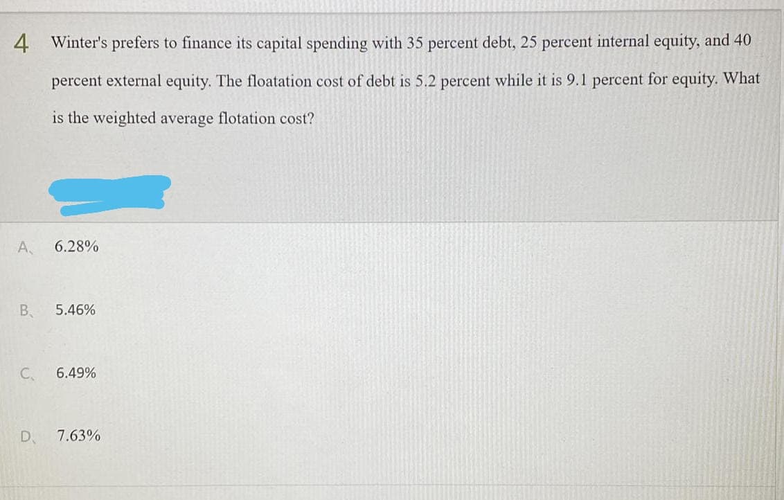 4 Winter's prefers to finance its capital spending with 35 percent debt, 25 percent internal equity, and 40
percent external equity. The floatation cost of debt is 5.2 percent while it is 9.1 percent for equity. What
is the weighted average flotation cost?
A,
6.28%
B 5.46%
C.
6.49%
D 7.63%