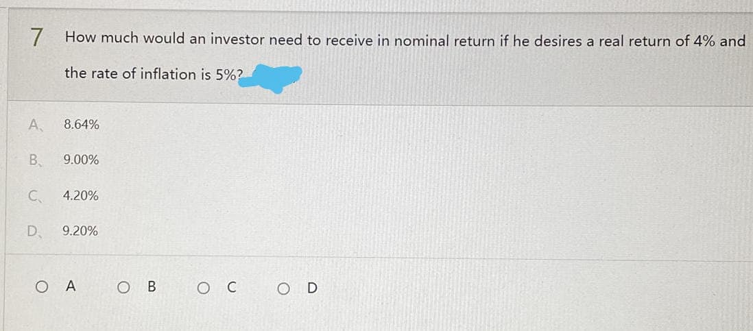 7 How much would an investor need to receive in nominal return if he desires a real return of 4% and
the rate of inflation is 5%?
A
8.64%
B
9.00%
C
4.20%
D 9.20%
O в ос
O
A
OD