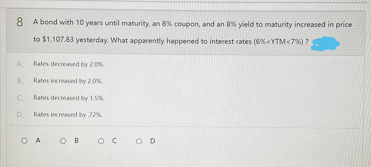 8
A bond with 10 years until maturity, an 8% coupon, and an 8% yield to maturity increased in price
to $1,107.83 yesterday. What apparently happened to interest rates (6% <YTM <7%) ?
A,
Rates decreased by 2.0%.
B
Rates increased by 2.0%.
C
Rates decreased by 1.5%.
D
Rates increased by .72%.
O B
OD
OA
ос