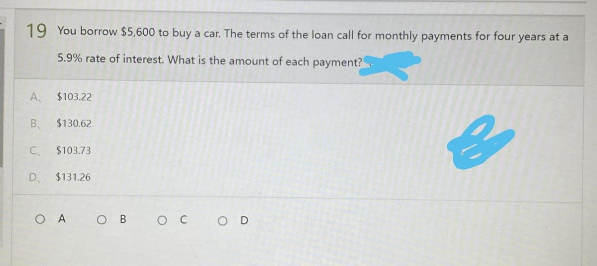 19 You borrow $5,600 to buy a car. The terms of the loan call for monthly payments for four years at a
5.9% rate of interest. What is the amount of each payment?
A.
$103.22
B
$130.62
C
$103.73
D $131.26
OA OB OC
OD