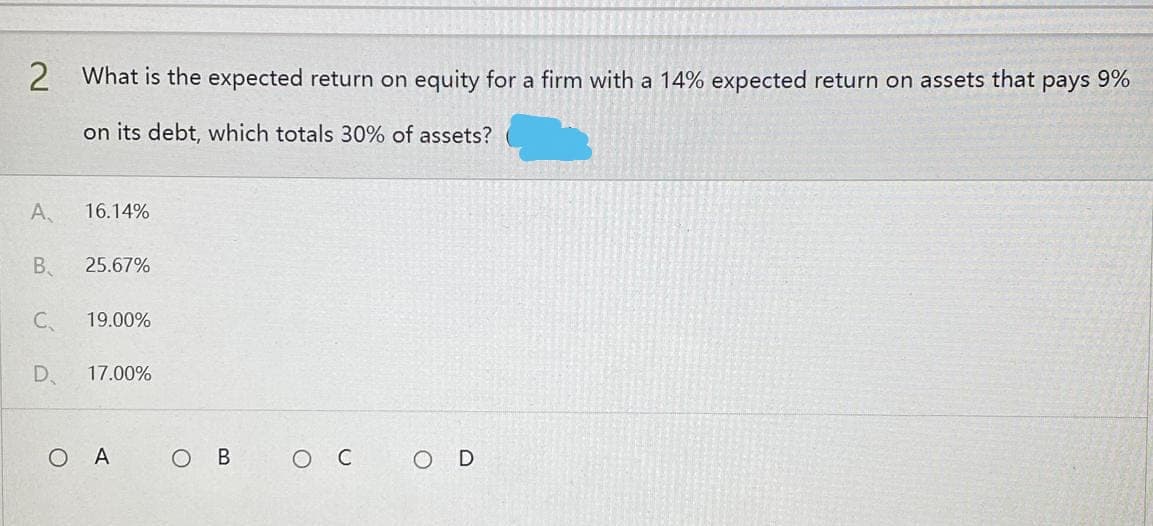 2 What is the expected return on equity for a firm with a 14% expected return on assets that pays 9%
on its debt, which totals 30% of assets?
A
16.14%
B 25.67%
C₁
19.00%
D 17.00%
OA
O C
OD
O B