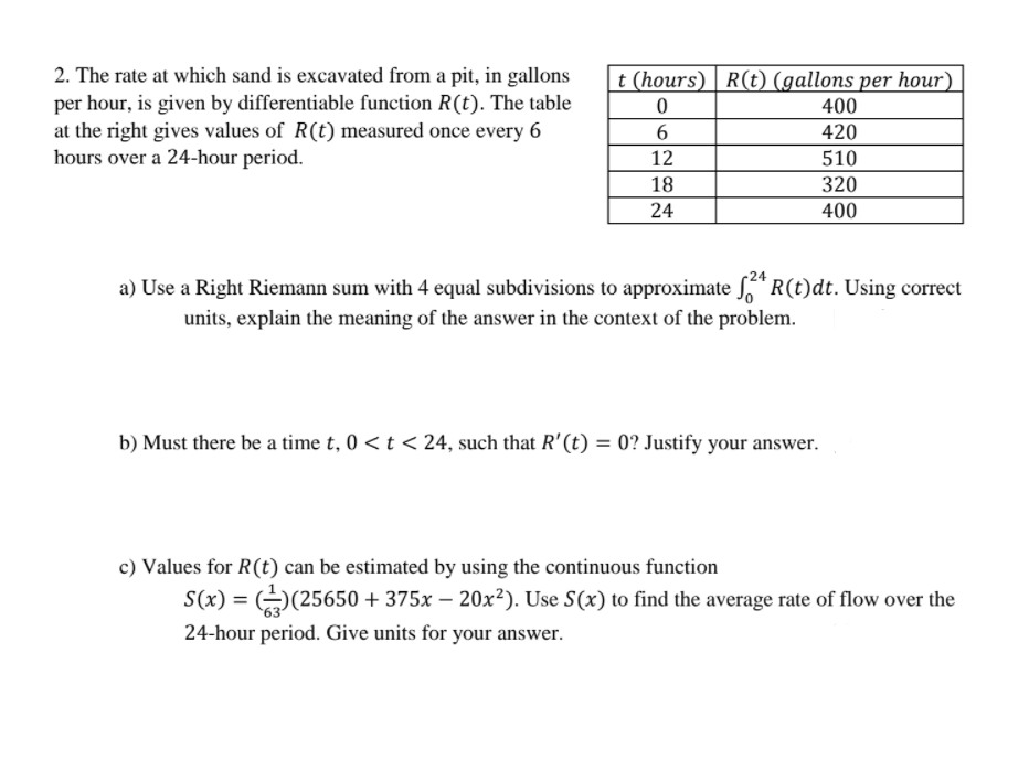 2. The rate at which sand is excavated from a pit, in gallons
per hour, is given by differentiable function R(t). The table
at the right gives values of R(t) measured once every 6
hours over a 24-hour period.
|t (hours) | R(t) (gallons per hour)
400
420
12
510
18
320
24
400
a) Use a Right Riemann sum with 4 equal subdivisions to approximate *R(t)dt. Using correct
units, explain the meaning of the answer in the context of the problem.
b) Must there be a time t, 0 < t < 24, such that R'(t) = 0? Justify your answer.
c) Values for R(t) can be estimated by using the continuous function
= (25650 + 375x – 20x²). Use S(x) to find the average rate of flow over the
24-hour period. Give units for your answer.
