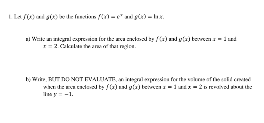 1. Let f(x) and g(x) be the functions f(x) = e* and g(x) = In x.
a) Write an integral expression for the area enclosed by f(x) and g(x) between x = 1 and
x = 2. Calculate the area of that region.
b) Write, BUT DO NOT EVALUATE, an integral expression for the volume of the solid created
when the area enclosed by f(x) and g(x) between x = 1 and x = 2 is revolved about the
line y = -1.
