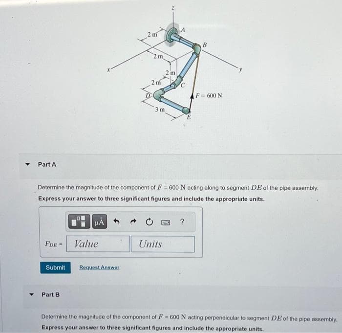 Part A
FDE =
Submit
Part B
HA
Value
2 m
Request Answer
2 m
2
Determine the magnitude of the component of F = 600 N acting along to segment DE of the pipe assembly.
Express your answer to three significant figures and include the appropriate units.
2 m
3 m
[S
2 m
Units
B
?
F = 600 N
Determine the magnitude of the component of F = 600 N acting perpendicular to segment DE of the pipe assembly.
Express your answer to three significant figures and include the appropriate units.