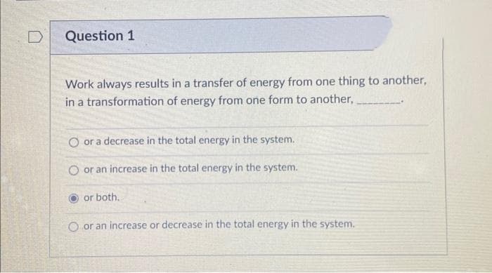 D
Question 1
Work always results in a transfer of energy from one thing to another,
in a transformation of energy from one form to another,
O or a decrease in the total energy in the system.
or an increase in the total energy in the system.
or both.
O or an increase or decrease in the total energy in the system.