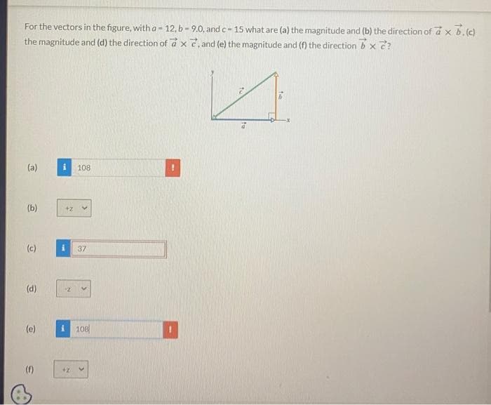 For the vectors in the figure, with a 12, b-9.0, and c-15 what are (a) the magnitude and (b) the direction of a x b. (c)
the magnitude and (d) the direction of ax, and (e) the magnitude and (f) the direction bx ?
A
(a)
(b)
(c)
(d)
(e)
(f)
108
37
i 108