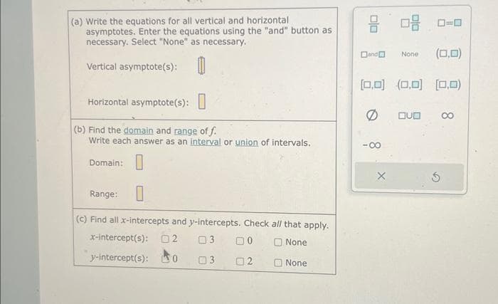 (a) Write the equations for all vertical and horizontal
asymptotes. Enter the equations using the "and" button as
necessary. Select "None" as necessary.
Vertical asymptote(s): 0
Horizontal asymptote(s):
(b) Find the domain and range of f.
Write each answer as an interval or union of intervals.
Domain:
Range:
0
(c) Find all x-intercepts and y-intercepts. Check all that apply.
x-intercept(s): 02 03
None
y-intercept(s): 0
3
None
02
00
08 0-0
(0,0)
[0,0] (0,0] [0,0)
Ø
Dand
X
None
QUO
8