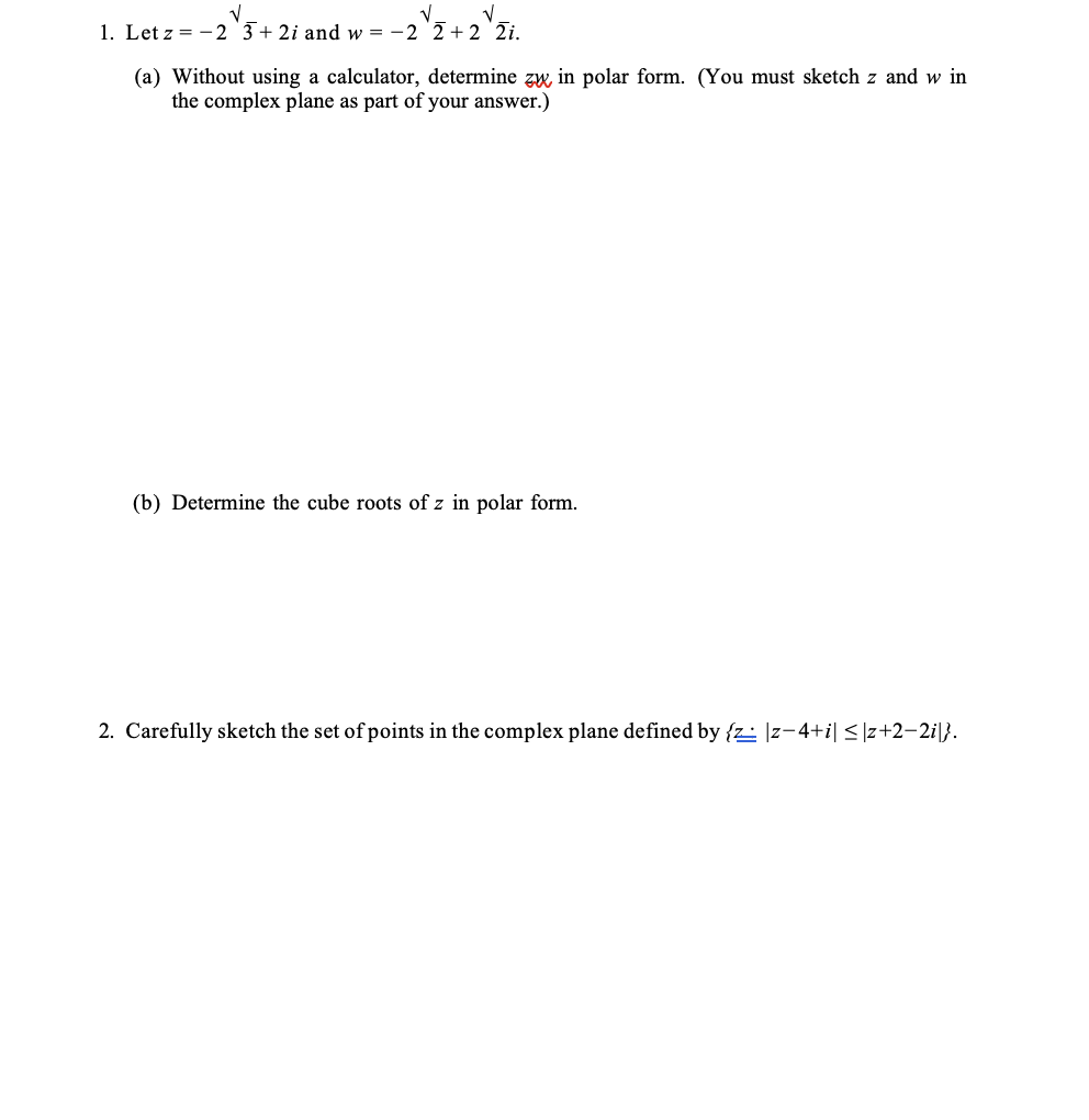 V
V
1. Let z = 2 3+2i and w=-2 2+2 2i.
(a) Without using a calculator, determine zw, in polar form. (You must sketch z and w in
the complex plane as part of your answer.)
(b) Determine the cube roots of z in polar form.
2. Carefully sketch the set of points in the complex plane defined by {z |z−4+i| ≤|z+2-2i|}.