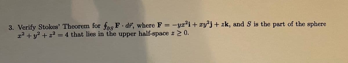 3. Verify Stokes' Theorem for fas F. dr, where F = -yx²i + xy²j + zk, and S is the part of the sphere
x² + y² + z² = 4 that lies in the upper half-space z ≥ 0.