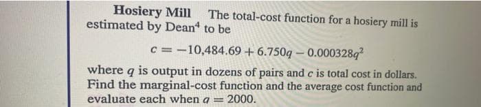 Hosiery Mill
estimated by Dean
The total-cost function for a hosiery mill is
to be
c = -10,484.69 +6.750g - 0.0003289²
where q is output in dozens of pairs and c is total cost in dollars.
Find the marginal-cost function and the average cost function and
evaluate each when a = 2000.