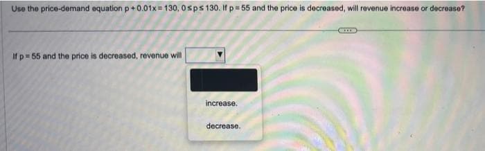 Use the price-demand equation p +0.01x=130, 0sps 130. If p=55 and the price is decreased, will revenue increase or decrease?
If p= 55 and the price is decreased, revenue will
increase.
decrease.