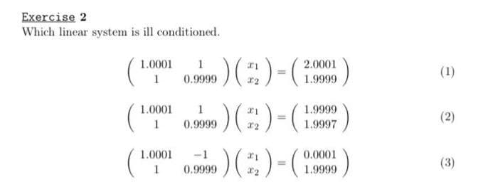 Exercise 2
Which linear system is ill conditioned.
1.0001
1
1.0001
1
1.0001
1
1
0.9999
1
0.9999
-1
0.9999
) (²/2) = (2.90
2.0001
1.9999
) (₂)-(H
1.9999
1.9997
) (2) - (2
0.0001
1.9999
(1)
(2)
(3)