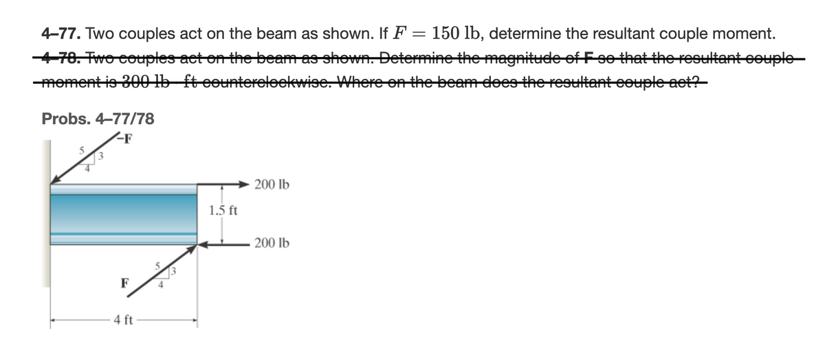 4-77. Two couples act on the beam as shown. If F = 150 lb, determine the resultant couple moment.
-4-78. Two couples act on the beam as shown. Determine the magnitude of F so that the resultant couple
moment is 300 lb ft counterclockwise. Where on the beam does the resultant couple act?
Probs. 4-77/78
-F
F
4 ft
1.5 ft
200 lb
200 lb