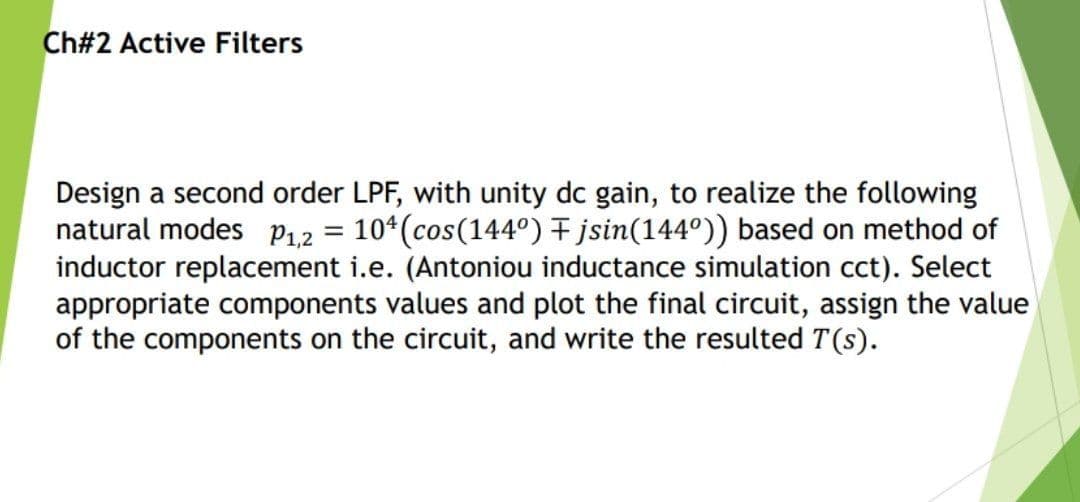 Ch#2 Active Filters
Design a second order LPF, with unity dc gain, to realize the following
natural modes P1,2 = 10*(cos(144º) + jsin(144°)) based on method of
inductor replacement i.e. (Antoniou inductance simulation cct). Select
appropriate components values and plot the final circuit, assign the value
of the components on the circuit, and write the resulted T(s).
