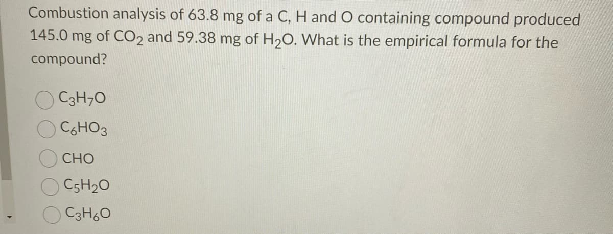 Combustion analysis of 63.8 mg of a C, H and O containing compound produced
145.0 mg of CO2 and 59.38 mg of H20. What is the empirical formula for the
compound?
C3H70
C6HO3
CHO
C5H20
C3H60
