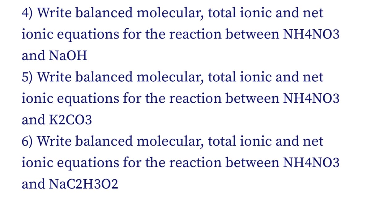 4) Write balanced molecular, total ionic and net
ionic equations for the reaction between NH4NO3
and NaOH
5) Write balanced molecular, total ionic and net
ionic equations for the reaction between NH4NO3
and K2CO3
6) Write balanced molecular, total ionic and net
ionic equations for the reaction between NH4NO3
and NaC2H302
