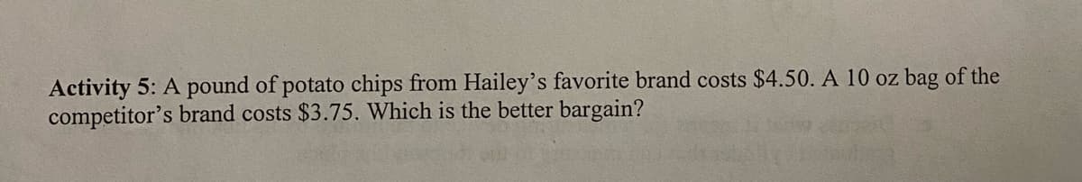 Activity 5: A pound of potato chips from Hailey's favorite brand costs $4.50. A 10 oz bag of the
competitor's brand costs $3.75. Which is the better bargain?
