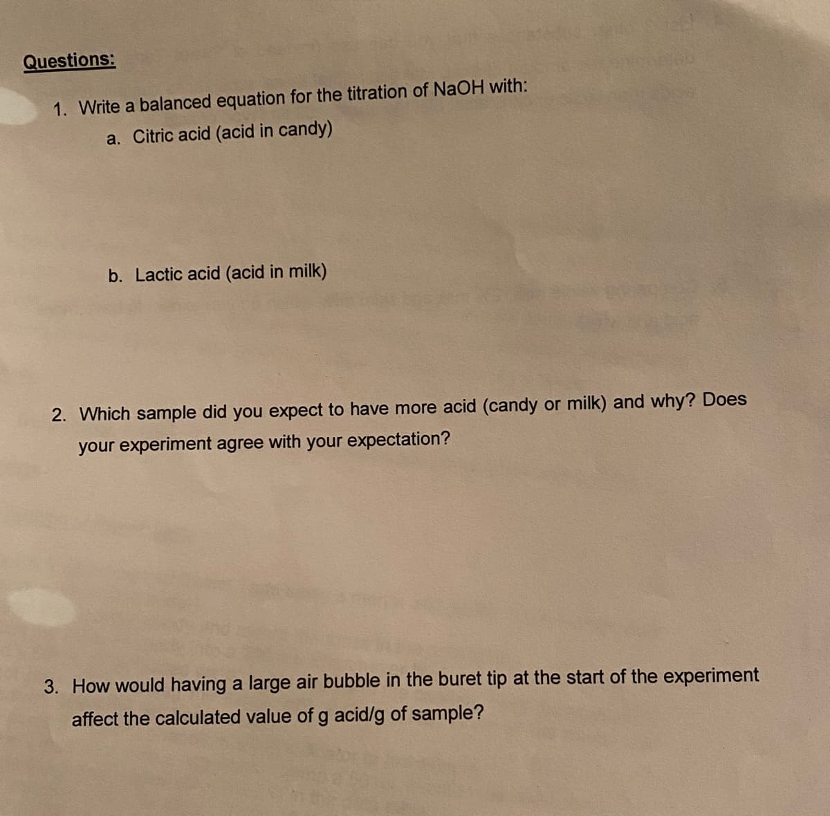 Questions:
1. Write a balanced equation for the titration of NaOH with:
a. Citric acid (acid in candy)
b. Lactic acid (acid in milk)
2. Which sample did you expect to have more acid (candy or milk) and why? Does
your experiment agree with your expectation?
3. How would having a large air bubble in the buret tip at the start of the experiment
affect the calculated value of g acid/g of sample?
