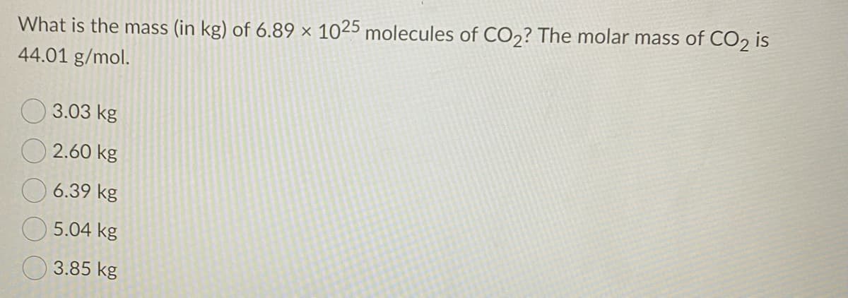 What is the mass (in kg) of 6.89 × 1025 molecules of CO2? The molar mass of CO2 is
44.01 g/mol.
O 3.03 kg
O 2.60 kg
6.39 kg
5.04 kg
3.85 kg
