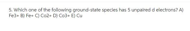 5. Which one of the following ground-state species has 5 unpaired d electrons? A)
Fe3+ B) Fe+ C) Co2+ D) Co3+ E) Cu