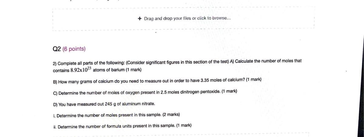 + Drag and drop your files or click to browse...
Q2 (6 points)
2) Complete all parts of the following: (Consider significant figures in this section of the test) A) Calculate the number of moles that
contains 8.92x1023 atoms of barium (1 mark)
B) How many grams of calcium do you need to measure out in order to have 3.35 moles of calcium? (1 mark)
C) Determine the number of moles of oxygen present in 2.5 moles dinitrogen pentoxide. (1 mark)
D) You have measured out 245 g of aluminum nitrate.
i. Determine the number of moles present in this sample. (2 marks)
ii. Determine the number of formula units present in this sample. (1 mark)
