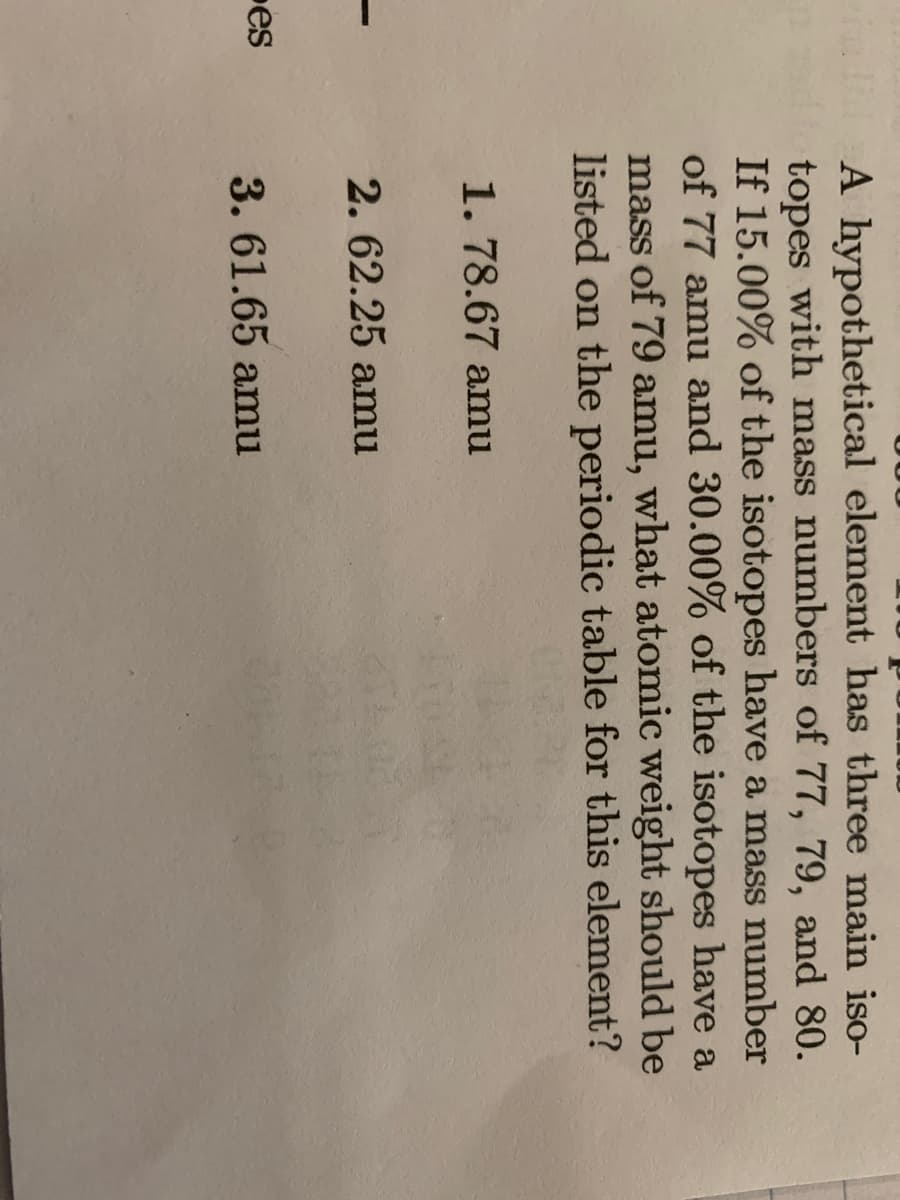 A hypothetical element has three main iso-
topes with mass numbers of 77, 79, and 80.
If 15.00% of the isotopes have a mass number
of 77 amu and 30.00% of the isotopes have a
mass of 79 amu, what atomic weight should be
listed on the periodic table for this element?
1. 78.67 amu
2. 62.25 amu
es
3. 61.65 amu
