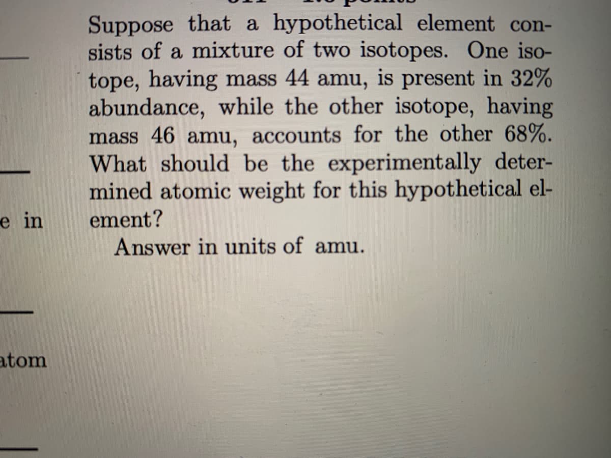 Suppose that a hypothetical element con-
sists of a mixture of two isotopes. One iso-
tope, having mass 44 amu, is present in 32%
abundance, while the other isotope, having
mass 46 amu, accounts for the other 68%.
What should be the experimentally deter-
mined atomic weight for this hypothetical el-
ement?
Answer in units of amu.
e in
atom
