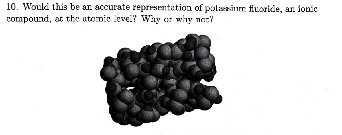 10. Would this be an accurate representation of potassium fluoride, an ionic
compound, at the atomic level? Why or why not?
