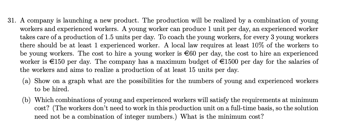 31. A company is launching a new product. The production will be realized by a combination of young
workers and experienced workers. A young worker can produce 1 unit per day, an experienced worker
takes care of a production of 1.5 units per day. To coach the young workers, for every 3 young workers
there should be at least 1 experienced worker. A local law requires at least 10% of the workers to
be young workers. The cost to hire a young worker is €60 per day, the cost to hire an experienced
worker is €150 per day. The company has a maximum budget of €1500 per day for the salaries of
the workers and aims to realize a production of at least 15 units per day.
(a) Show on a graph what are the possibilities for the numbers of young and experienced workers
to be hired.
(b) Which combinations of young and experienced workers will satisfy the requirements at minimum
cost? (The workers don't need to work in this production unit on a full-time basis, so the solution
need not be a combination of integer numbers.) What is the minimum cost?