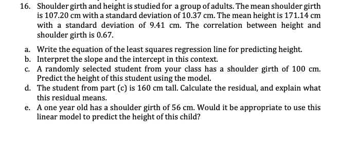 16. Shoulder girth and height is studied for a group of adults. The mean shoulder girth
is 107.20 cm with a standard deviation of 10.37 cm. The mean height is 171.14 cm
with a standard deviation of 9.41 cm. The correlation between height and
shoulder girth is 0.67.
a. Write the equation of the least squares regression line for predicting height.
b. Interpret the slope and the intercept in this context.
c. A randomly selected student from your class has a shoulder girth of 100 cm.
Predict the height of this student using the model.
d. The student from part (c) is 160 cm tall. Calculate the residual, and explain what
this residual means.
e. A one year old has a shoulder girth of 56 cm. Would it be appropriate to use this
linear model to predict the height of this child?