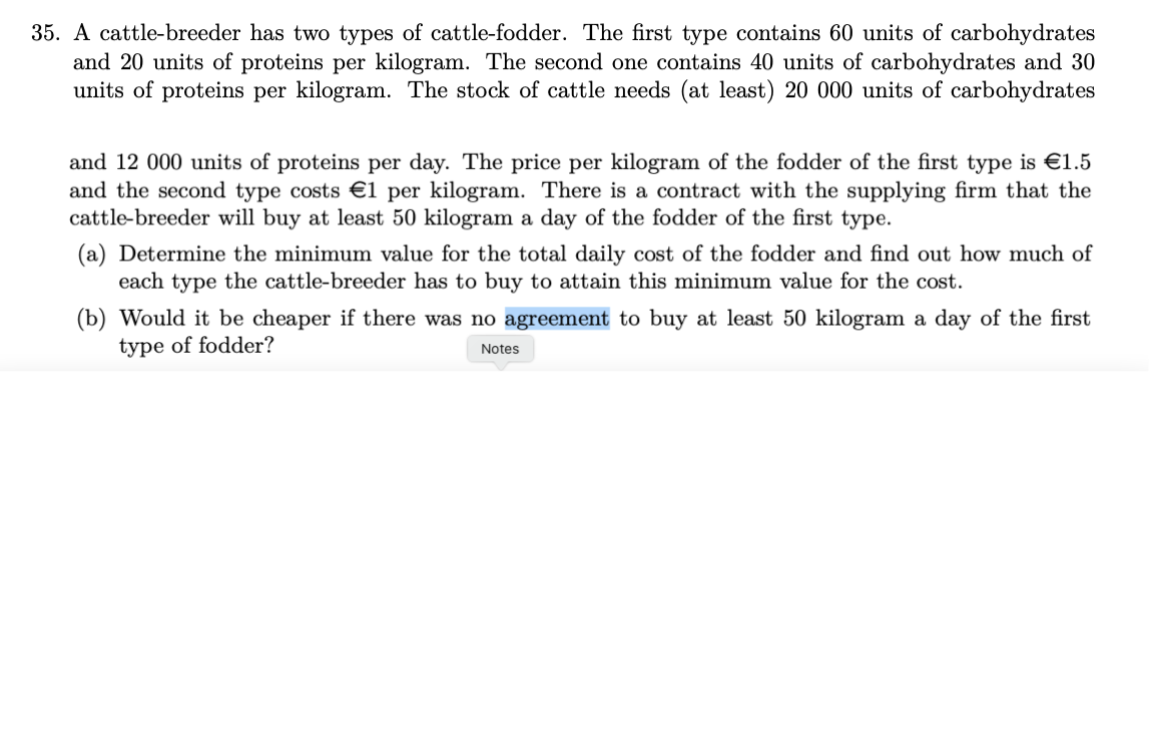 35. A cattle-breeder has two types of cattle-fodder. The first type contains 60 units of carbohydrates
and 20 units of proteins per kilogram. The second one contains 40 units of carbohydrates and 30
units of proteins per kilogram. The stock of cattle needs (at least) 20 000 units of carbohydrates
and 12 000 units of proteins per day. The price per kilogram of the fodder of the first type is €1.5
and the second type costs €1 per kilogram. There is a contract with the supplying firm that the
cattle-breeder will buy at least 50 kilogram a day of the fodder of the first type.
(a) Determine the minimum value for the total daily cost of the fodder and find out how much of
each type the cattle-breeder has to buy to attain this minimum value for the cost.
(b) Would it be cheaper if there was no agreement to buy at least 50 kilogram a day of the first
type of fodder?
Notes