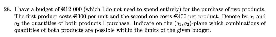 28. I have a budget of €12 000 (which I do not need to spend entirely) for the purchase of two products.
The first product costs €300 per unit and the second one costs €400 per product. Denote by q₁ and
92 the quantities of both products I purchase. Indicate on the (91, 92)-plane which combinations of
quantities of both products are possible within the limits of the given budget.