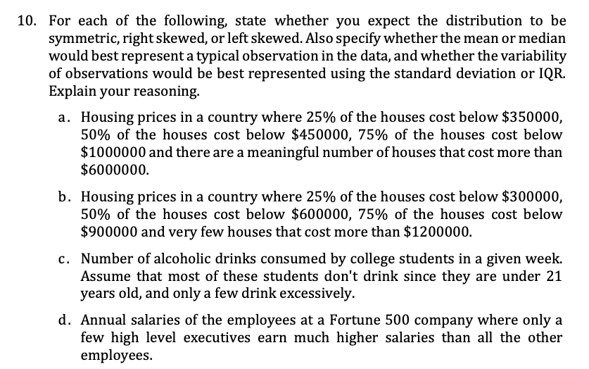 10. For each of the following, state whether you expect the distribution to be
symmetric, right skewed, or left skewed. Also specify whether the mean or median
would best represent a typical observation in the data, and whether the variability
of observations would be best represented using the standard deviation or IQR.
Explain your reasoning.
a. Housing prices in a country where 25% of the houses cost below $350000,
50% of the houses cost below $450000, 75% of the houses cost below
$1000000 and there are a meaningful number of houses that cost more than
$6000000.
b. Housing prices in a country where 25% of the houses cost below $300000,
50% of the houses cost below $600000, 75% of the houses cost below
$900000 and very few houses that cost more than $1200000.
c. Number of alcoholic drinks consumed by college students in a given week.
Assume that most of these students don't drink since they are under 21
years old, and only a few drink excessively.
d. Annual salaries of the employees at a Fortune 500 company where only a
few high level executives earn much higher salaries than all the other
employees.