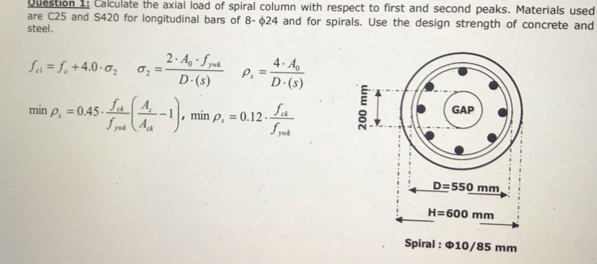 Uuestion 1: Calculate the axial load of spiral column with respect to first and second peaks. Materials used
are C25 and S420 for longitudinal bars of 8- 024 and for spirals. Use the design strength of concrete and
steel.
2. A, fywk
0, =
D (s)
4. Ao
P. =
D (s)
fa = f+4.0-0,
GAP
fa 4.
f ynk (A
min p, = 0.45.
, min p, = 0.12.
ywk
D=550 mm
H=600 mm
Spiral : 010/85 mm
200 mm
