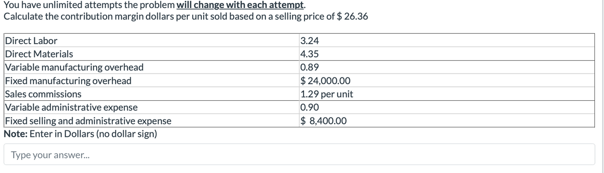 You have unlimited attempts the problem will change with each attempt.
Calculate the contribution margin dollars per unit sold based on a selling price of $ 26.36
Direct Labor
Direct Materials
Variable manufacturing overhead
Fixed manufacturing overhead
Sales commissions
Variable administrative expense
Fixed selling and administrative expense
Note: Enter in Dollars (no dollar sign)
Type your answer...
3.24
4.35
0.89
$ 24,000.00
1.29 per unit
0.90
$ 8,400.00