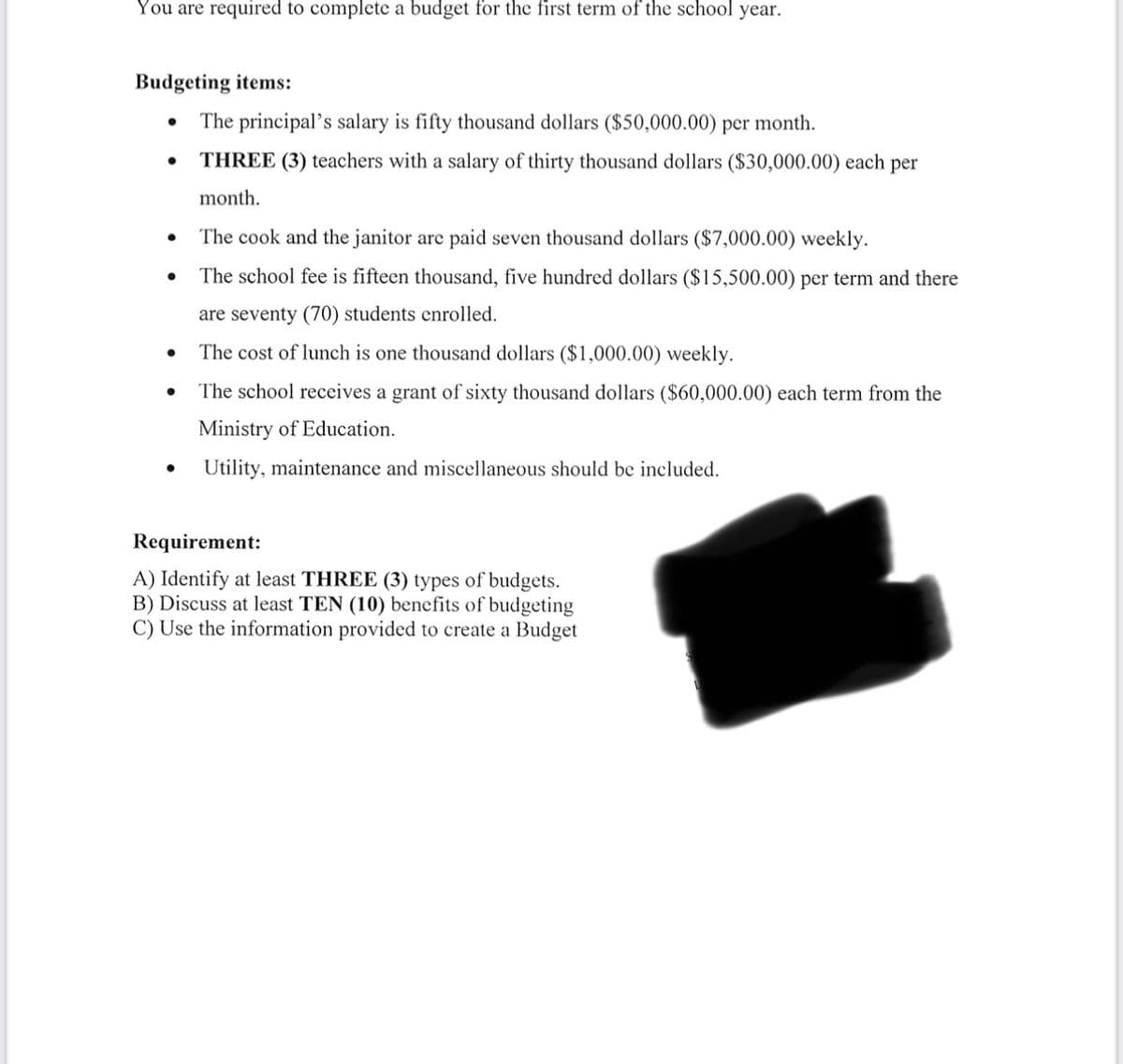 You are required to complete a budget for the first term of the school year.
Budgeting items:
●
●
The principal's salary is fifty thousand dollars ($50,000.00) per month.
THREE (3) teachers with a salary of thirty thousand dollars ($30,000.00) each per
month.
The cook and the janitor are paid seven thousand dollars ($7,000.00) weekly.
The school fee is fifteen thousand, five hundred dollars ($15,500.00) per term and there
are seventy (70) students enrolled.
The cost of lunch is one thousand dollars ($1,000.00) weekly.
The school receives a grant of sixty thousand dollars ($60,000.00) each term from the
Ministry of Education.
Utility, maintenance and miscellaneous should be included.
Requirement:
A) Identify at least THREE (3) types of budgets.
B) Discuss at least TEN (10) benefits of budgeting
C) Use the information provided to create a Budget