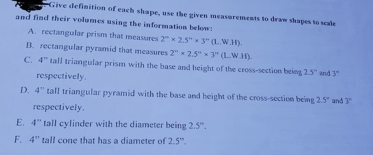 Give definition of each shape, use the given measurements to draw shapes to scale
and find their volumes using the information below:
A. rectangular prism that measures 2" x 2.5" x 3" (L.W.H).
B. rectangular pyramid that measures 2" x 2.5" x 3" (L.W.H).
C. 4" tall triangular prism with the base and height of the cross-section being 2.5" and 3"
respectively.
D. 4" tall triangular pyramid with the base and height of the cross-section being 2.5" and 3"
respectively.
E. 4" tall cylinder with the diameter being 2.5".
F. 4" tall cone that has a diameter of 2.5".