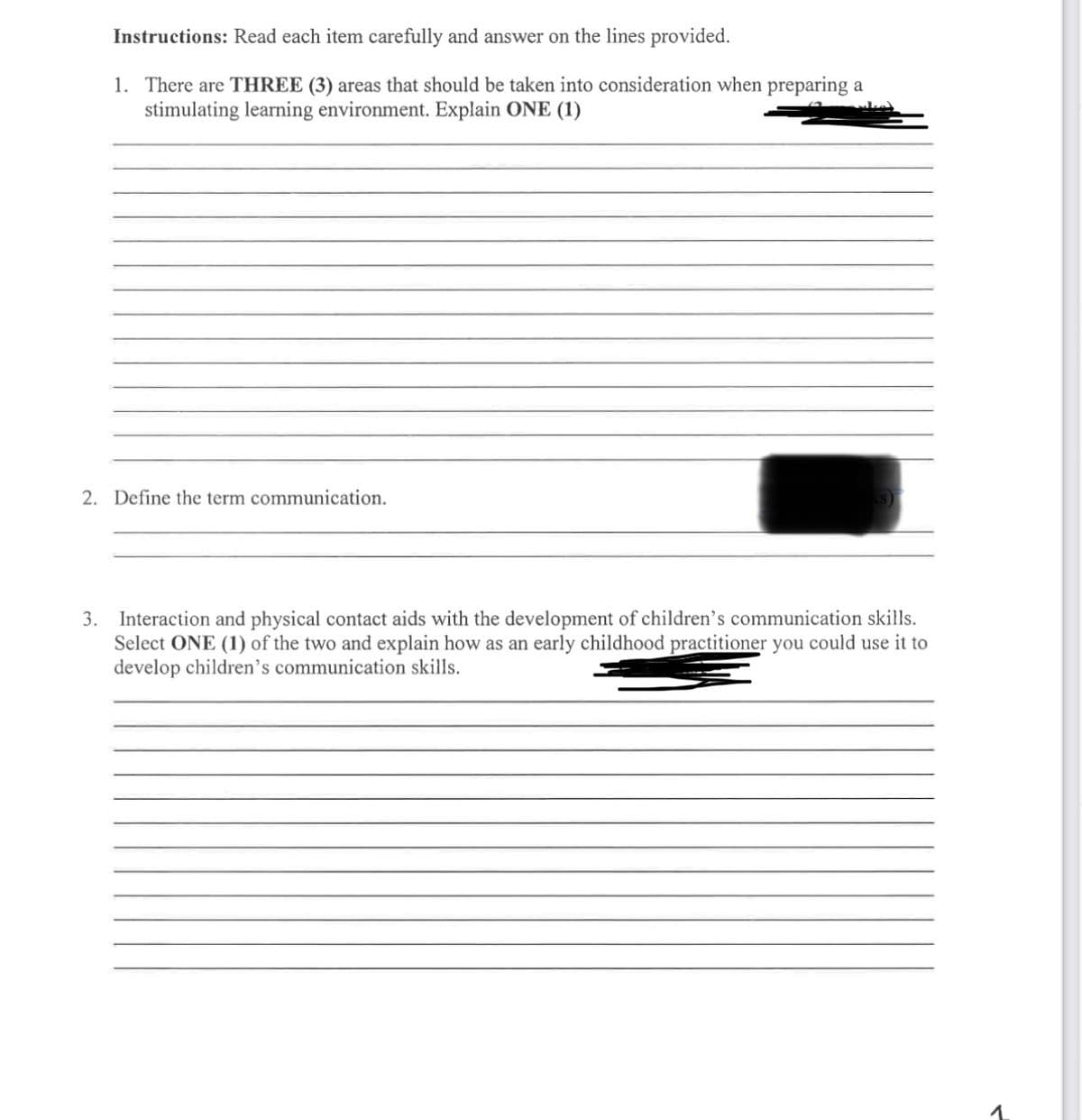 Instructions: Read each item carefully and answer on the lines provided.
1. There are THREE (3) areas that should be taken into consideration when preparing a
stimulating learning environment. Explain ONE (1)
2. Define the term communication.
3. Interaction and physical contact aids with the development of children's communication skills.
Select ONE (1) of the two and explain how as an early childhood practitioner you could use it to
develop children's communication skills.