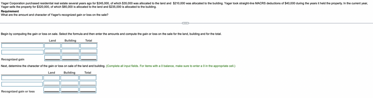 Yager Corporation purchased residential real estate several years ago for $245,000, of which $35,000 was allocated to the land and $210,000 was allocated to the building. Yager took straight-line MACRS deductions of $40,000 during the years it held the property. In the current year,
Yager sells the property for $320,000, of which $85,000 is allocated to the land and $235,000 is allocated to the building.
Requirement
What are the amount and character of Yager's recognized gain or loss on the sale?
Begin by computing the gain or loss on sale. Select the formula and then enter the amounts and compute the gain or loss on the sale for the land, building and for the total.
Land
Building
Total
Recognized gain
Next, determine the character of the gain or loss on sale of the land and building. (Complete all input fields. For items with a 0 balance, make sure to enter a 0 in the appropriate cell.)
Total
Land
Building
Recognized gain or loss