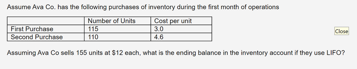 Assume Ava Co. has the following purchases of inventory during the first month of operations
Number of Units
Cost per unit
115
3.0
110
4.6
First Purchase
Second Purchase
Close
Assuming Ava Co sells 155 units at $12 each, what is the ending balance in the inventory account if they use LIFO?