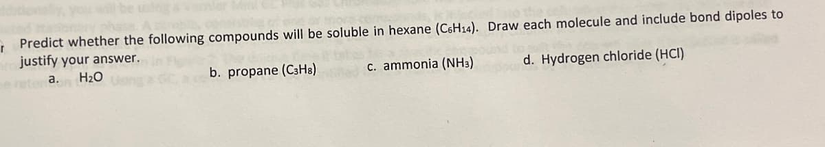 r Predict whether the following compounds will be soluble in hexane (C6H14). Draw each molecule and include bond dipoles to
justify your answer.
retena.
H₂O
c. ammonia (NH3)
d. Hydrogen chloride (HCI)
b. propane (C3H8)