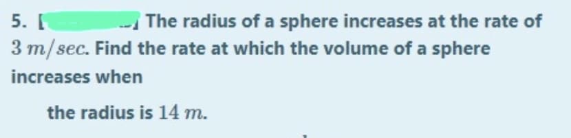 5. I
The radius of a sphere increases at the rate of
3 m/sec. Find the rate at which the volume of a sphere
increases when
the radius is 14 m.
