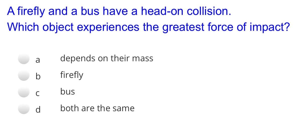 A firefly and a bus have a head-on collision.
Which object experiences the greatest force of impact?
a
depends on their mass
b
firefly
C
bus
d
both are the same
